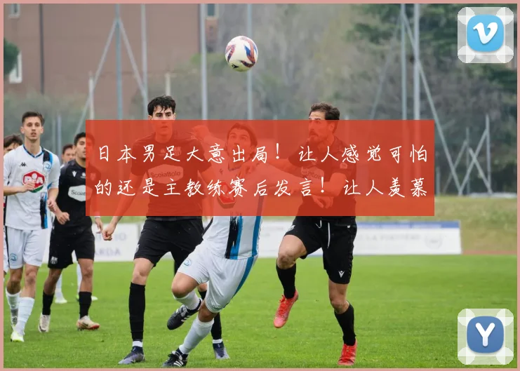 日本男足大意出局！让人感觉可怕的还是主教练赛后发言！让人羡慕