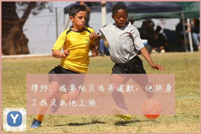穆帅：我要向贝洛蒂道歉，他热身了我没派他上场