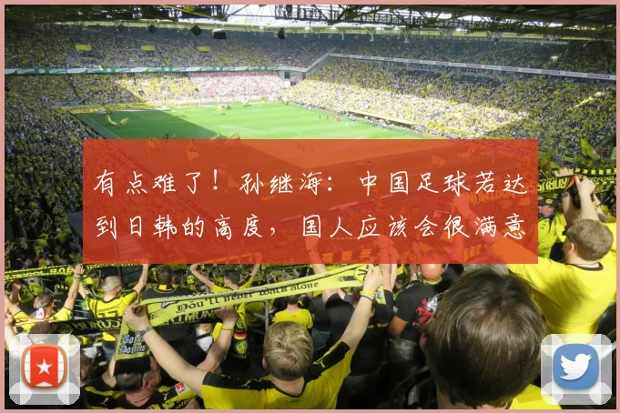 有点难了！孙继海：中国足球若达到日韩的高度，国人应该会很满意