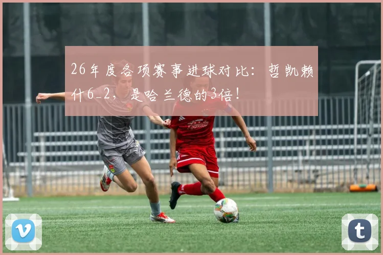 26年度各项赛事进球对比：哲凯赖什6_2，是哈兰德的3倍！