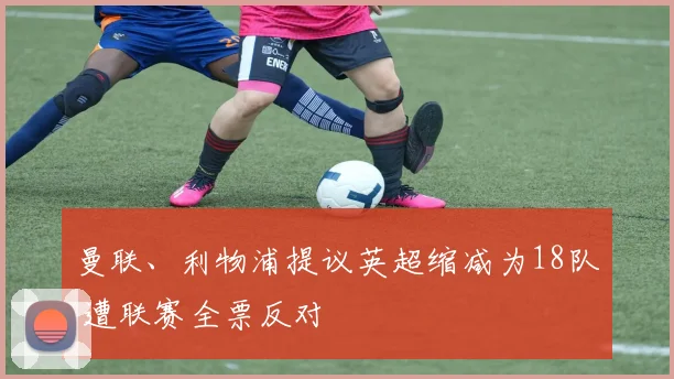 曼联、利物浦提议英超缩减为18队 遭联赛全票反对