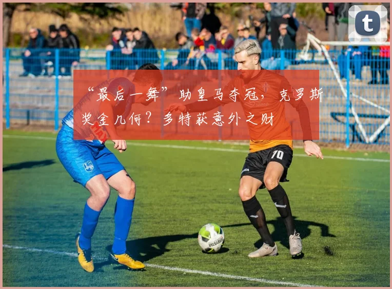 “最后一舞”助皇马夺冠，克罗斯奖金几何？多特获意外之财