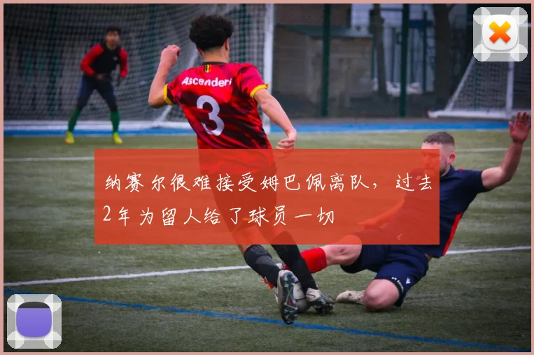 纳赛尔很难接受姆巴佩离队，过去2年为留人给了球员一切