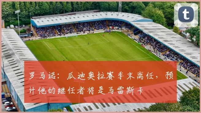 罗马诺：瓜迪奥拉赛季末离任，预计他的继任者将是马雷斯卡