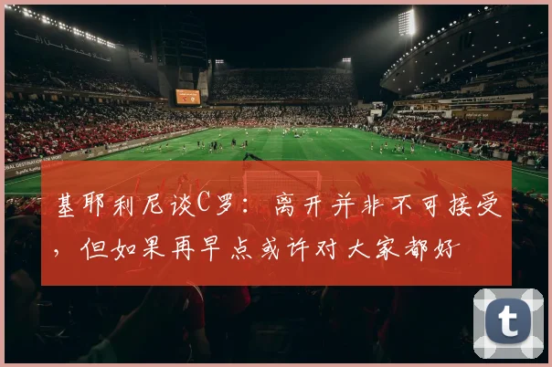 基耶利尼谈C罗：离开并非不可接受，但如果再早点或许对大家都好