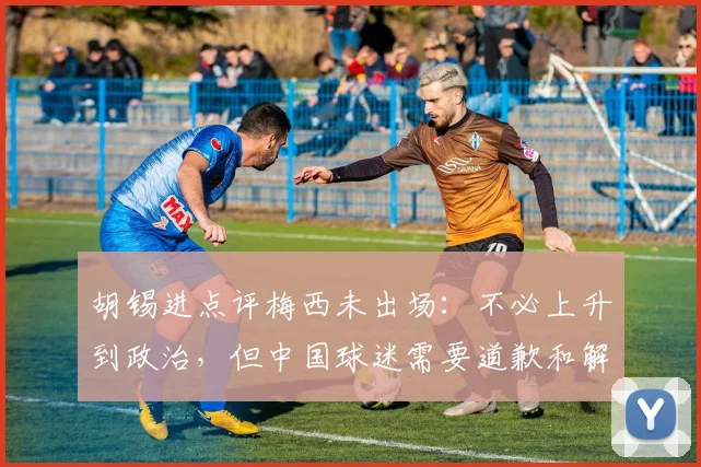 胡锡进点评梅西未出场：不必上升到政治，但中国球迷需要道歉和解释