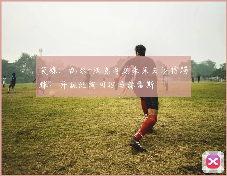 英媒：凯尔-沃克考虑未来去沙特踢球，并就此询问过马赫雷斯