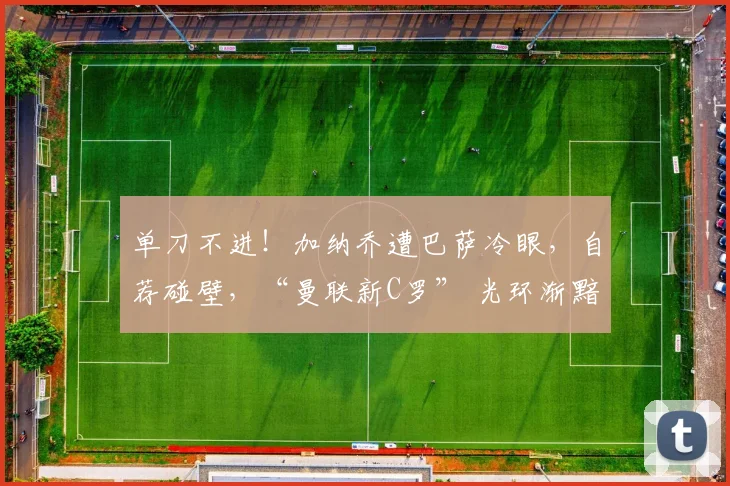 单刀不进！加纳乔遭巴萨冷眼，自荐碰壁，“曼联新C罗” 光环渐黯