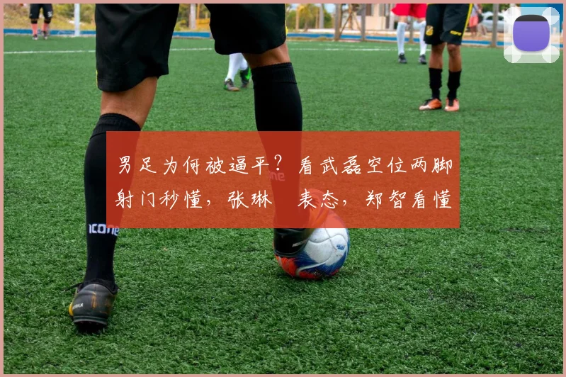 男足为何被逼平？看武磊空位两脚射门秒懂，张琳芃表态，郑智看懂