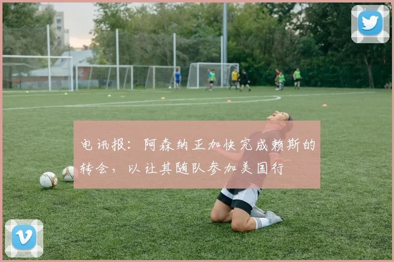 电讯报：阿森纳正加快完成赖斯的转会，以让其随队参加美国行