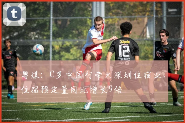 粤媒：C罗中国行带火深圳住宿业，住宿预定量同比增长9倍