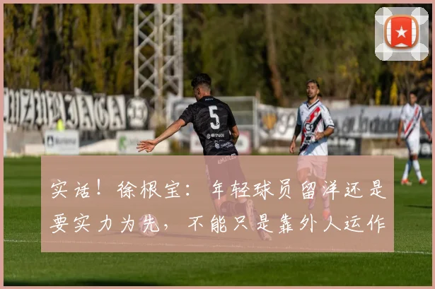 实话！徐根宝：年轻球员留洋还是要实力为先，不能只是靠外人运作