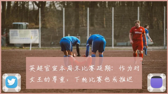 英超官宣本周末比赛延期：作为对女王的尊重，下轮比赛也或推迟