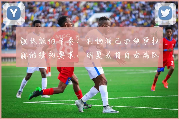 散伙饭的节奏？利物浦已拒绝萨拉赫的续约要求，明夏或将自由离队