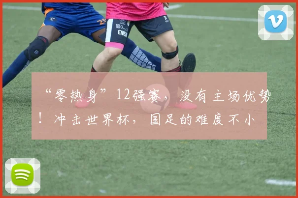 “零热身”12强赛，没有主场优势！冲击世界杯，国足的难度不小