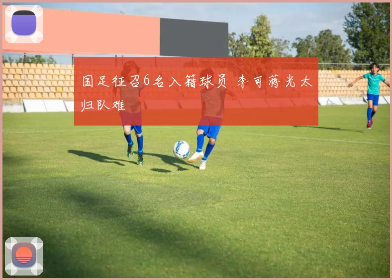 国足征召6名入籍球员 李可蒋光太归队难