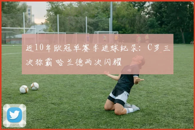 近10年欧冠单赛季进球纪录：C罗三次称霸 哈兰德两次闪耀