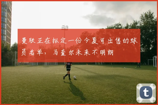 曼联正在拟定一份今夏可出售的球员名单，马奎尔未来不明朗