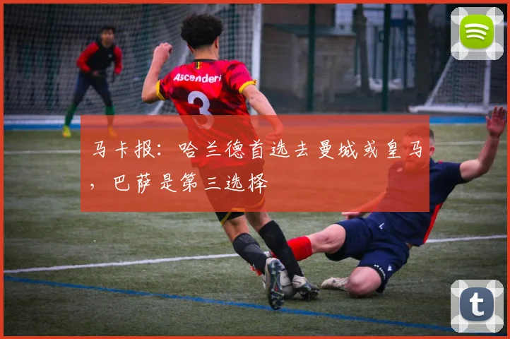马卡报：哈兰德首选去曼城或皇马，巴萨是第三选择