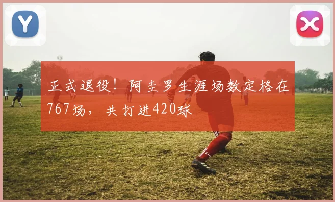 正式退役！阿圭罗生涯场数定格在767场，共打进420球