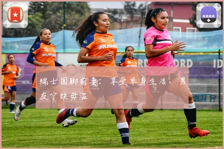 瑞士国脚前妻：享受单身生活，男友宁缺毋滥
