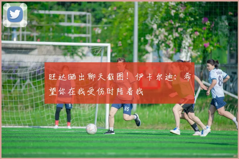 旺达晒出聊天截图！伊卡尔迪：希望你在我受伤时陪着我