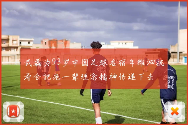 武磊为93岁中国足球名宿年维泗祝寿会把老一辈理念精神传递下去