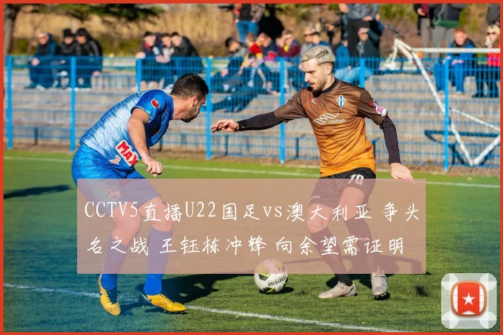 CCTV5直播U22国足vs澳大利亚 争头名之战 王钰栋冲锋 向余望需证明
