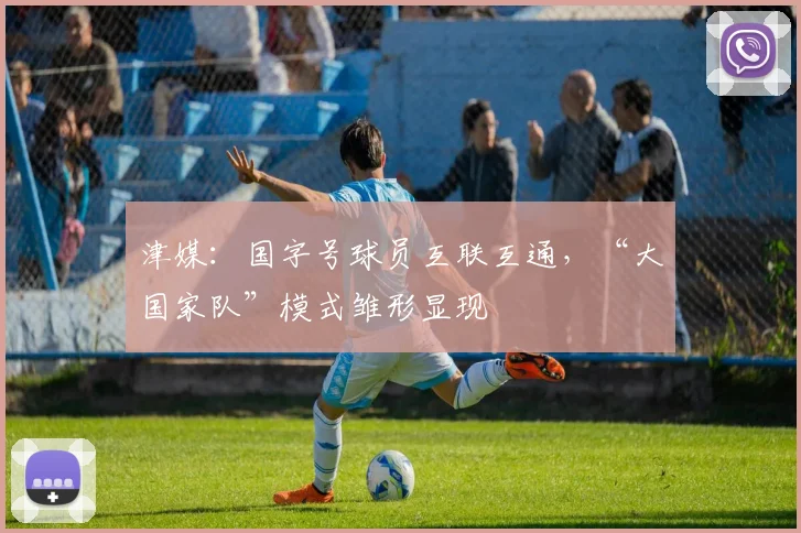 津媒：国字号球员互联互通，“大国家队”模式雏形显现