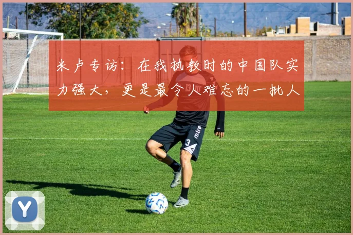 米卢专访：在我执教时的中国队实力强大，更是最令人难忘的一批人