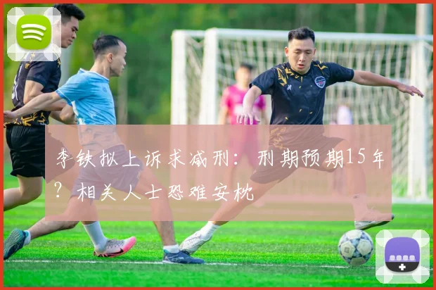 李铁拟上诉求减刑：刑期预期15年？相关人士恐难安枕