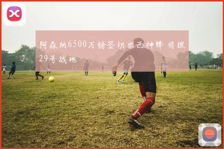 阿森纳6500万镑签切尔西神锋 将披29号战袍