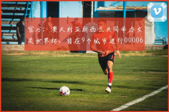 官方：澳大利亚新西兰共同举办女足世界杯，将在9个城市进行0000644