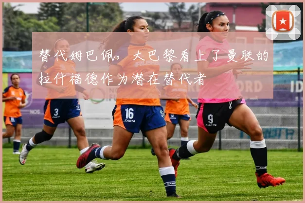 替代姆巴佩，大巴黎看上了曼联的拉什福德作为潜在替代者
