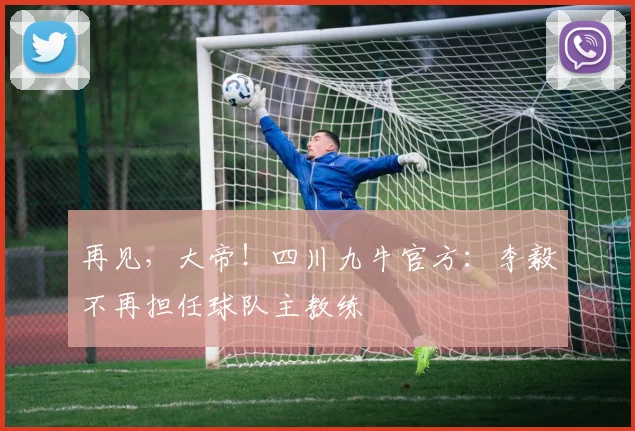再见，大帝！四川九牛官方：李毅不再担任球队主教练