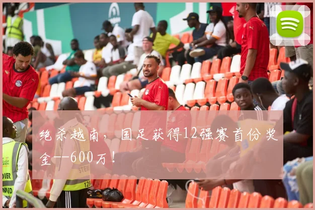 绝杀越南，国足获得12强赛首份奖金--600万！