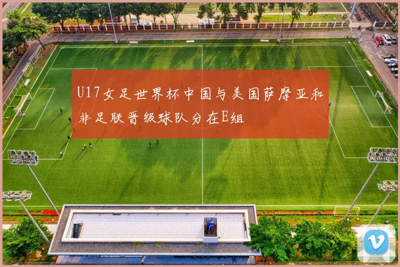 U17女足世界杯中国与美国萨摩亚和非足联晋级球队分在E组