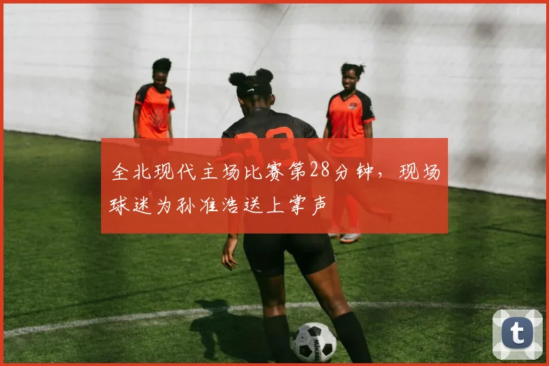 全北现代主场比赛第28分钟，现场球迷为孙准浩送上掌声