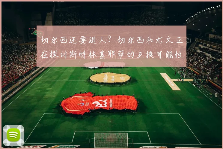 切尔西还要进人？切尔西和尤文正在探讨斯特林基耶萨的互换可能性