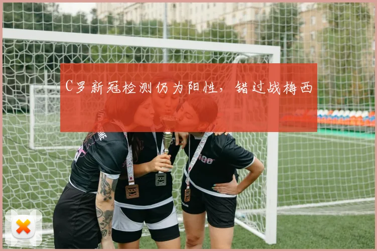 C罗新冠检测仍为阳性，错过战梅西