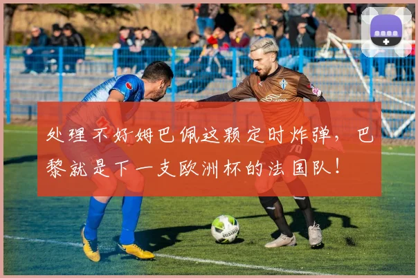 处理不好姆巴佩这颗定时炸弹，巴黎就是下一支欧洲杯的法国队！