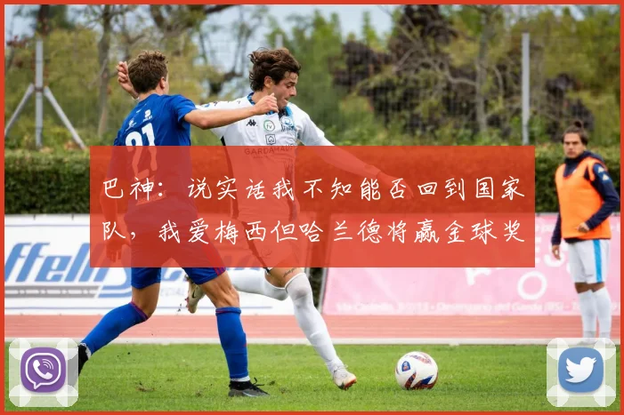 巴神：说实话我不知能否回到国家队，我爱梅西但哈兰德将赢金球奖