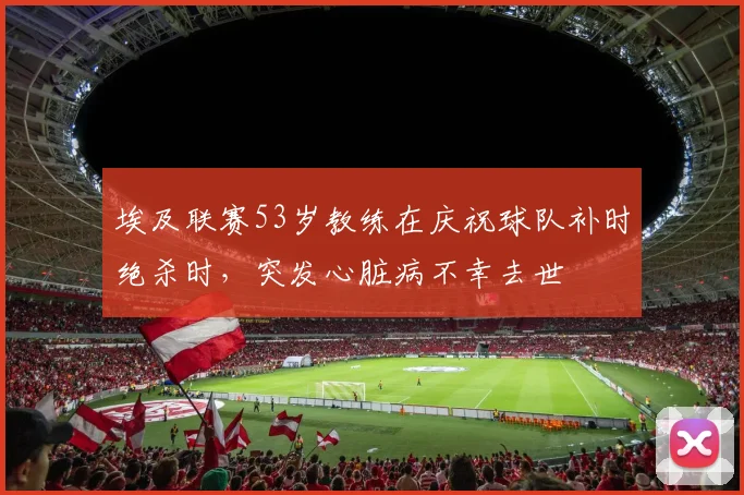 埃及联赛53岁教练在庆祝球队补时绝杀时，突发心脏病不幸去世
