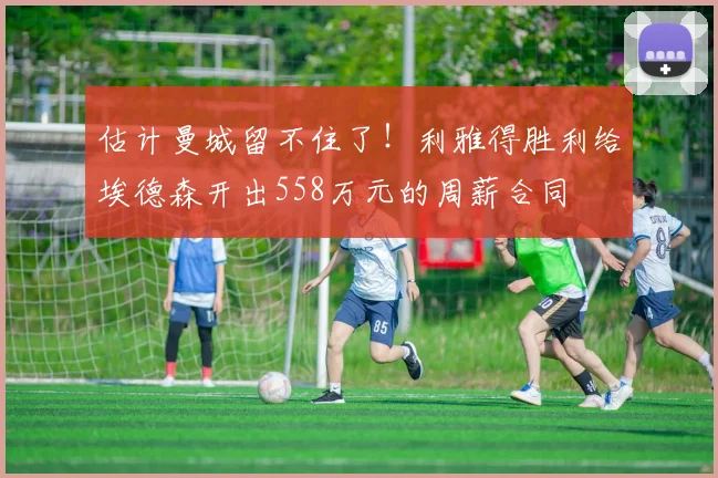 估计曼城留不住了！利雅得胜利给埃德森开出558万元的周薪合同