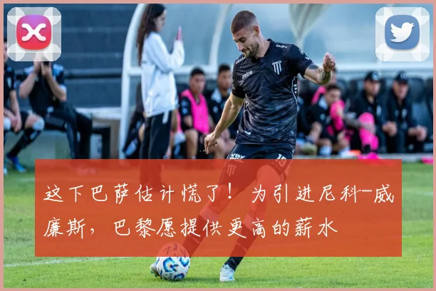 这下巴萨估计慌了！为引进尼科-威廉斯，巴黎愿提供更高的薪水