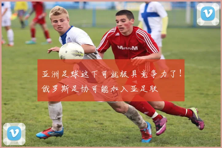 亚洲足球这下可就极具竞争力了！俄罗斯足协可能加入亚足联