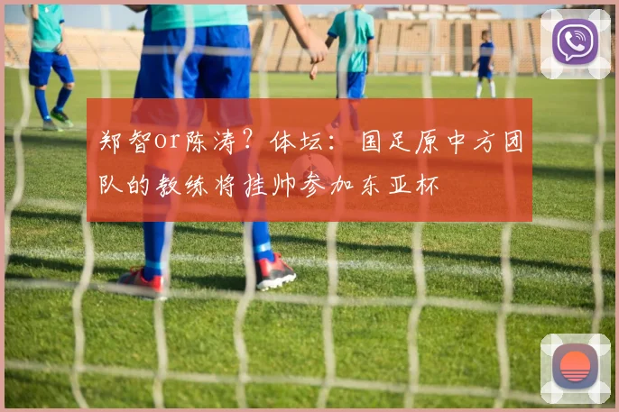 郑智or陈涛？体坛：国足原中方团队的教练将挂帅参加东亚杯