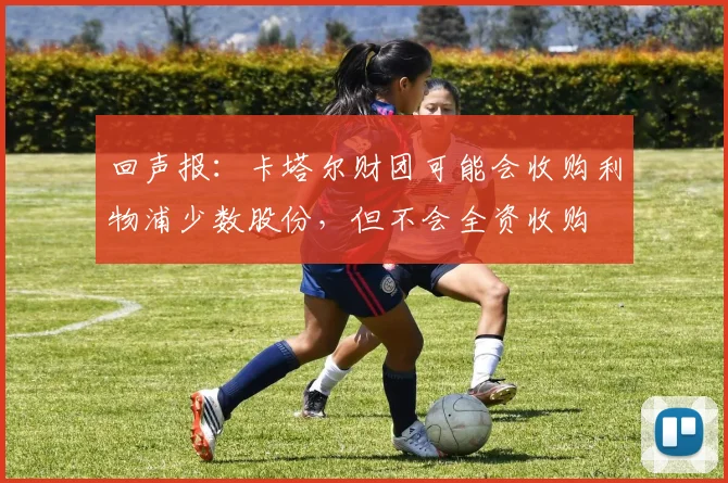 回声报：卡塔尔财团可能会收购利物浦少数股份，但不会全资收购