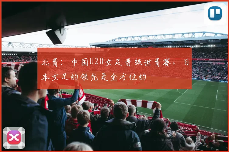 北青：中国U20女足晋级世青赛，日本女足的领先是全方位的