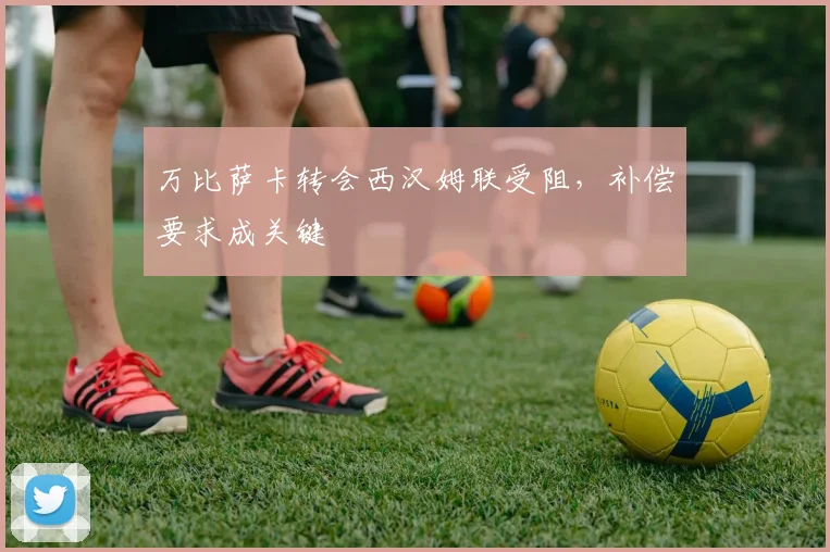 万比萨卡转会西汉姆联受阻，补偿要求成关键